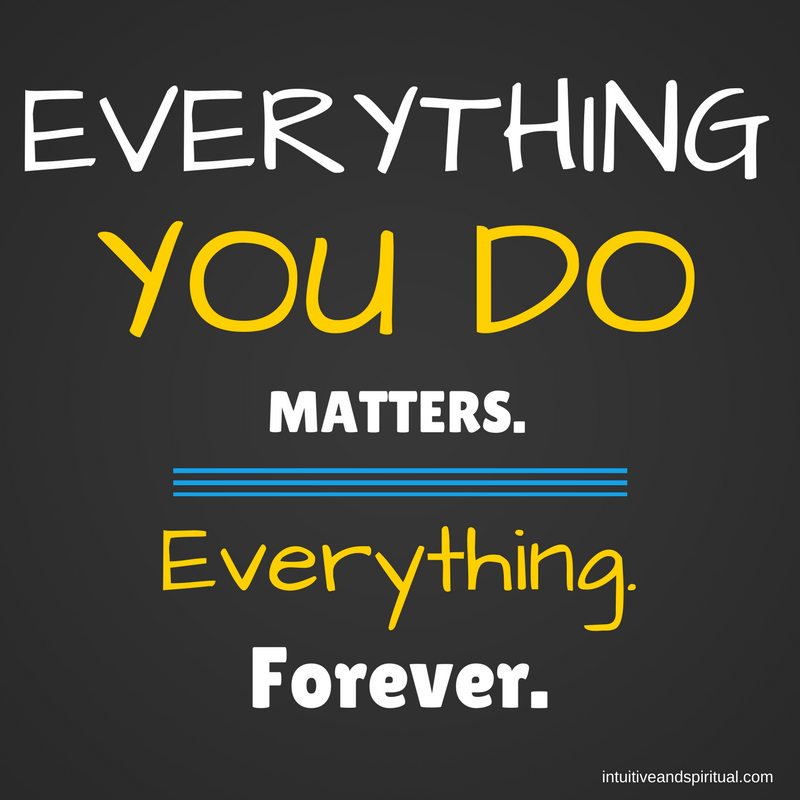 Everything You Do Matters. Everything. Forever.